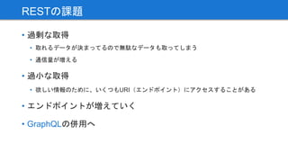 • 過剰な取得
• 取れるデータが決まってるので無駄なデータも取ってしまう
• 通信量が増える
• 過小な取得
• 欲しい情報のために、いくつもURI（エンドポイント）にアクセスすることがある
• エンドポイントが増えていく
• GraphQLの併用へ
RESTの課題
 