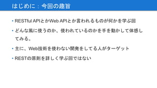 • RESTful APIとかWeb APIとか言われるものが何かを学ぶ回
• どんな風に使うのか、使われているのかを手を動かして体感し
てみる。
• 主に、Web技術を使わない開発をしてる人がターゲット
• RESTの原則を詳しく学ぶ回ではない
はじめに：今回の趣旨
 