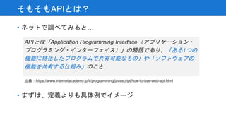 APIとは「Application Programming Interface（アプリケーション・
プログラミング・インターフェイス）」の略語であり、「ある1つの
機能に特化したプログラムで共有可能なもの」や「ソフトウェアの
機能を共有する仕組み」のこと
そもそもAPIとは？
• ネットで調べてみると…
出典：https://www.internetacademy.jp/it/programming/javascript/how-to-use-web-api.html
• まずは、定義よりも具体例でイメージ
 