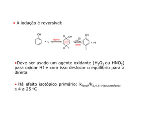 • A iodação é reversível:

             OH                                    OH
                                  H   OH
                         rápido            -H
                  + I2                                  + HI
                                           lento
                                  H   I            I




•Deve ser usado um agente oxidante (H2O2 ou HNO2)
para oxidar HI e com isso deslocar o equilíbrio para a
direita

• Há efeito isotópico primário: kfenol/k2,4,6-trideuterofenol
≅ 4 a 25 oC
 