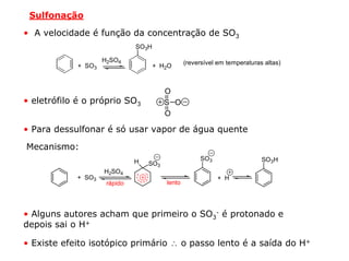 Sulfonação

• A velocidade é função da concentração de SO3
                              SO3H

                    H2SO4                       (reversível em temperaturas altas)
            + SO3                    + H2O



                                        O
• eletrófilo é o próprio SO3            S O
                                        O

• Para dessulfonar é só usar vapor de água quente

Mecanismo:
                              H                      SO3                   SO3H
                                  SO3
                    H2SO4
            + SO3                                          + H
                     rápido             lento




• Alguns autores acham que primeiro o SO3- é protonado e
depois sai o H+

• Existe efeito isotópico primário ∴ o passo lento é a saída do H+
 