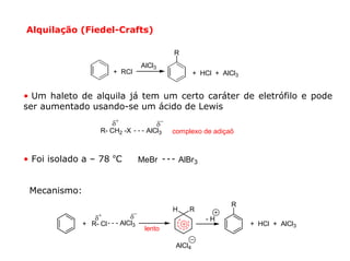 Alquilação (Fiedel-Crafts)

                                                  R
                                     AlCl3
                        + RCl                              + HCl + AlCl3


• Um haleto de alquila já tem um certo caráter de eletrófilo e pode
ser aumentado usando-se um ácido de Lewis
                        δ+                   δ−
                   R- CH2 -X          AlCl3       complexo de adiçaõ



• Foi isolado a – 78 ºC              MeBr             AlBr3


 Mecanismo:
                                                                      R
                                                  H     R
                 δ+             δ−                            -H
              + R- Cl        AlCl3                                         + HCl + AlCl3
                                      lento

                                                   AlCl4
 