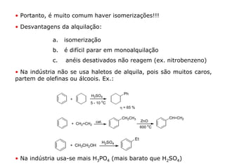 • Portanto, é muito comum haver isomerizações!!!

• Desvantagens da alquilação:

             a.   isomerização
             b.   é difícil parar em monoalquilação
             c.   anéis desativados não reagem (ex. nitrobenzeno)

• Na indústria não se usa haletos de alquila, pois são muitos caros,
partem de olefinas ou álcoois. Ex.:

                                             Ph
                            H2SO4
                    +
                            5 - 10 oC
                                           η = 65 %

                                            CH2CH3              CH=CH2
                                cat.                   ZnO
                    + CH2=CH2
                                                       600 oC


                                                  Et
                                   H2SO4
                    + CH3CH2OH


• Na indústria usa-se mais H3PO4 (mais barato que H2SO4)
 