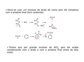 • Deve-se usar um excesso de ácido de Lewis pois ele complexa
com o produto final (tem carbonila)

                                               R-C=O
           O                  O
        R-C                R-C
            O    + AlCl3       O                 +
        R-C                R-C         δ−        O
         δ+ O                  O   AlCl3
            δ−                                R-C
                                                  OAlCl3

                               R
                           H                 R C O
                               C
                                   O
        R-C=O    +                     - H




 • Temos que por grande excesso de AlCl3 pois ele acaba
 complexando com o ácido e com o produto final (mais de dois
 mols)
 
