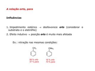 A relação orto, para


Influências


1. Impedimento estérico → desfavorece orto (considerar o
  substrato e o eletrófilo)
2. Efeito indutivo → posição orto é muito mais afetada


     Ex.: nitração nas mesmas condições:

                     CH3          CMe3




                   58 % orto    16 % orto
                   37 % para    73 % para
 