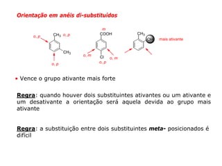 Orientação em anéis di-substituídos

                                  m
             CH3 o, p            COOH      CH3
      o, p
                                                 OH   mais ativante


                    CH3
                          o, m   Cl o, m
             o, p                o, p



• Vence o grupo ativante mais forte


Regra: quando houver dois substituintes ativantes ou um ativante e
um desativante a orientação será aquela devida ao grupo mais
ativante


Regra: a substituição entre dois substituintes meta- posicionados é
difícil
 