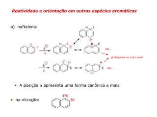 Reatividade e orientação em outras espécies aromáticas



a) naftaleno:                            H   E




         α            H     E                H   E
             β
                 E                                       etc...
                 α
                                                              já dispersa no outro anel
                                H                    H
                 E
                                E                    E    etc...
                 β




 • A posição α apresenta uma forma canônica a mais

                          470
• na nitração:                      50
 