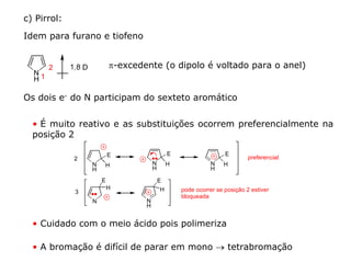 c) Pirrol:

Idem para furano e tiofeno


       2                 π-excedente (o dipolo é voltado para o anel)
  N
  H1

Os dois e- do N participam do sexteto aromático


  • É muito reativo e as substituições ocorrem preferencialmente na
  posição 2

                         E                   E                   E
             2                                                            preferencial
                 N   H               N       H              N   H
                 H                   H                      H

                     E                   E
                         H               H       pode ocorrer se posição 2 estiver
             3
                                                 bloqueada
                 N               N
                                 H


  • Cuidado com o meio ácido pois polimeriza

  • A bromação é difícil de parar em mono → tetrabromação
 
