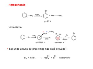 Halogenação

                                     Br

                  + Br2    FeBr3             + HBr + FeBr3


                                    η = 75 %


 Mecanismo:
                                   δ+ δ− FeBr3
                                    Br-Br            H                  Br
                                                         Br
                        FeBr3
                + Br2                                           -H
                                     lento                    rápido
                            complexo π            complexo σ


• Segundo alguns autores (mas não está provado):


              Br2 + FeBr3           FeBr4     + Br       íon bromônio
 