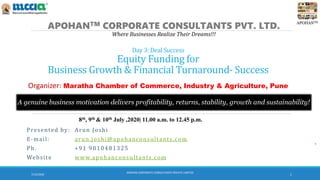 APOHANTM
Day 3: Deal Success
Equity Funding for
Business Growth & Financial Turnaround- Success
APOHANTM CORPORATE CONSULTANTS PVT. LTD.
Where Businesses Realize Their Dreams!!!
A genuine business motivation delivers profitability, returns, stability, growth and sustainability!
Presented by: Arun Joshi
E-mail: arun.joshi@apohanconsultants.com
Ph. +91 9810481325
Website www.apohanconsultants.com
7/12/2020
APOHAN CORPORATE CONSULTANTS PRIVATE LIMITED
1
8th, 9th & 10th July ,2020| 11.00 a.m. to 12.45 p.m.
Organizer: Maratha Chamber of Commerce, Industry & Agriculture, Pune
 