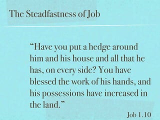 The Steadfastness of Job


     “Have you put a hedge around
     him and his house and all that he
     has, on every side? You have
     blessed the work of his hands, and
     his possessions have increased in
     the land.”
                                Job 1.10
 