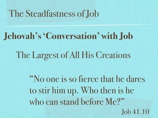 The Steadfastness of Job

Jehovah’s ‘Conversation’ with Job

   The Largest of All His Creations

      “No one is so fierce that he dares
      to stir him up. Who then is he
      who can stand before Me?”
                                 Job 41.10
 
