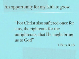 An opportunity for my faith to grow.


     “For Christ also suffered once for
     sins, the righteous for the
     unrighteous, that He might bring
     us to God”
                             1 Peter 3.18
 
