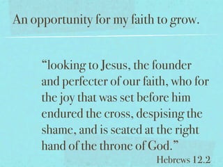 An opportunity for my faith to grow.


     “looking to Jesus, the founder
     and perfecter of our faith, who for
     the joy that was set before him
     endured the cross, despising the
     shame, and is seated at the right
     hand of the throne of God.”
                             Hebrews 12.2
 