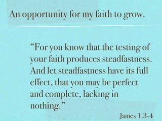 An opportunity for my faith to grow.


     “For you know that the testing of
     your faith produces steadfastness.
     And let steadfastness have its full
     effect, that you may be perfect
     and complete, lacking in
     nothing.”
                              James 1.3-4
 