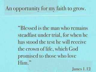 An opportunity for my faith to grow.


     “Blessed is the man who remains
     steadfast under trial, for when he
     has stood the test he will receive
     the crown of life, which God
     promised to those who love
     Him.”
                               James 1.12
 