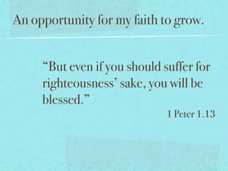 An opportunity for my faith to grow.


     “But even if you should suffer for
     righteousness’ sake, you will be
     blessed.”
                              1 Peter 1.13
 
