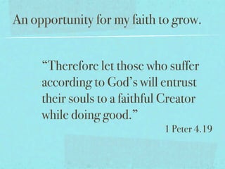 An opportunity for my faith to grow.


     “Therefore let those who suffer
     according to God’s will entrust
     their souls to a faithful Creator
     while doing good.”
                              1 Peter 4.19
 