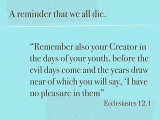 A reminder that we all die.


     “Remember also your Creator in
     the days of your youth, before the
     evil days come and the years draw
     near of which you will say, ‘I have
     no pleasure in them”
                          Ecclesiastes 12.1
 