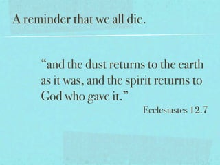 A reminder that we all die.


     “and the dust returns to the earth
     as it was, and the spirit returns to
     God who gave it.”
                           Ecclesiastes 12.7
 
