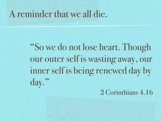 A reminder that we all die.


     “So we do not lose heart. Though
     our outer self is wasting away, our
     inner self is being renewed day by
     day.”
                         2 Corinthians 4.16
 