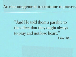 An encouragement to continue in prayer.


     “And He told them a parable to
     the effect that they ought always
     to pray and not lose heart.”
                               Luke 18.1
 