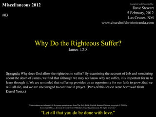 Miscellaneous 2012                                                                                                                              Compiled and Presented by:

                                                                                                                             Dave Stewart
                                                                                                                         5 February, 2012
#03
                                                                                                                          Las Cruces, NM
                                                                                                            www.churchofchristmiranda.com




                        Why Do the Righteous Suffer?
                                                                   James 1.2-8




 Synopsis: Why does God allow the righteous to suffer? By examining the account of Job and wondering
 about the death of James, we ﬁnd that although we may not know why we suffer, it is important for us to
 learn through it. We are reminded that suffering provides us an opportunity for our faith to grow, that we
 will all die, and we are encouraged to continue in prayer. (Parts of this lesson were borrowed from
 Darrel Yontz.)


                 "Unless otherwise indicated, all Scripture quotations are from The Holy Bible, English Standard Version, copyright © 2001 by
                               Crossway Bibles, a division of Good News Publishers. Used by permission. All rights reserved.”

                                “Let all that you do be done with love.”
 