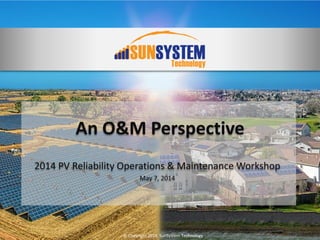 © Copyright 2014, SunSystem Technology
An O&M Perspective
2014 PV Reliability Operations & Maintenance Workshop
May 7, 2014
 
