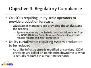 Objective 4: Regulatory Compliance
• Cal ISO is requiring utility-scale operators to
provide production forecasts
– O&M/asset managers are providing the analysis and
the reports
• System monitoring coupled with weather information from
the NSRD (National Solar Resource Database) to provide
reliable reports and meet compliance
• Utility curtailments requiring system production
to be reduced
– As utility infrastructure is modified or serviced, O&M
providers are called on to minimize downtime to what
is actually required in a real-time scenario
 