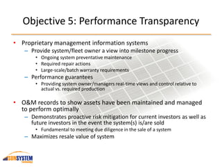 Objective 5: Performance Transparency
• Proprietary management information systems
– Provide system/fleet owner a view into milestone progress
• Ongoing system preventative maintenance
• Required repair actions
• Large-scale/batch warranty requirements
– Performance guarantees
• Providing system owner/managers real-time views and control relative to
actual vs. required production
• O&M records to show assets have been maintained and managed
to perform optimally
– Demonstrates proactive risk mitigation for current investors as well as
future investors in the event the system(s) is/are sold
• Fundamental to meeting due diligence in the sale of a system
– Maximizes resale value of system
 