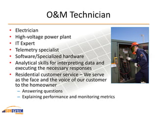 O&M Technician
• Electrician
• High-voltage power plant
• IT Expert
• Telemetry specialist
• Software/Specialized hardware
• Analytical skills for interpreting data and
executing the necessary responses
• Residential customer service – We serve
as the face and the voice of our customer
to the homeowner
– Answering questions
– Explaining performance and monitoring metrics
 