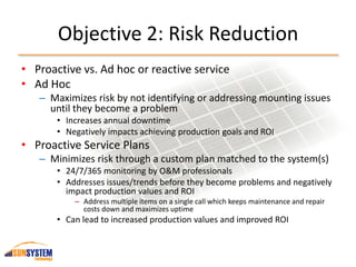 Objective 2: Risk Reduction
• Proactive vs. Ad hoc or reactive service
• Ad Hoc
– Maximizes risk by not identifying or addressing mounting issues
until they become a problem
• Increases annual downtime
• Negatively impacts achieving production goals and ROI
• Proactive Service Plans
– Minimizes risk through a custom plan matched to the system(s)
• 24/7/365 monitoring by O&M professionals
• Addresses issues/trends before they become problems and negatively
impact production values and ROI
– Address multiple items on a single call which keeps maintenance and repair
costs down and maximizes uptime
• Can lead to increased production values and improved ROI
 