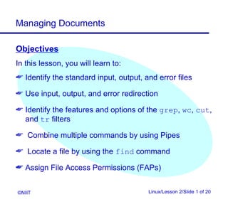 Managing Documents

Objectives
In this lesson, you will learn to:
 Identify the standard input, output, and error files

 Use input, output, and error redirection

 Identify the features and options of the grep, wc, cut,
  and tr filters

 Combine multiple commands by using Pipes

 Locate a file by using the find command

 Assign File Access Permissions (FAPs)


©NIIT                                   Linux/Lesson 2/Slide 1 of 20
 