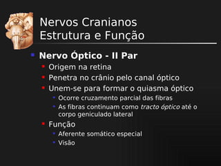 Nervos Cranianos
Estrutura e Função


Nervo Óptico - II Par




Origem na retina
Penetra no crânio pelo canal óptico
Unem-se para formar o quiasma óptico





Ocorre cruzamento parcial das fibras
As fibras continuam como tracto óptico até o
corpo geniculado lateral

Função



Aferente somático especial
Visão

 