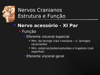 Nervos Cranianos
Estrutura e Função


Nervo acessório - XI Par


Função


Eferente visceral especial






Mm. da laringe (raiz craniana – n. laringeo
recorrente)
Mm. esternocleidomastoideo e trapézio (raiz
espinhal)

Eferente visceral geral

 