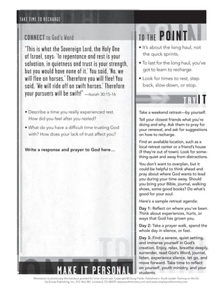 TA K E T IME T O RE C H A RGE


   CONNECT to God’s Word                                                                       T O T HE         POINT
   “This is what the Sovereign Lord, the Holy One                                              • It’s about the long haul, not
                                                                                                 the quick sprints.
   of Israel, says: ‘In repentance and rest is your
   salvation, in quietness and trust is your strength,                                         • To last for the long haul, you’ve
   but you would have none of it.’ You said, ‘No, we                                             got to learn to recharge.

   will flee on horses.’ Therefore you will flee! You                                          • Look for times to rest, step
   said, ‘We will ride off on swift horses.’ Therefore                                           back, slow down, or stop.
   your pursuers will be swift!” —Isaiah 30:15-16
                                                                                                                                    TRY I T
   • Describe a time you really experienced rest.                                              Take a weekend retreat—by yourself.
     How did you feel after you rested?                                                        Tell your closest friends what you’re
                                                                                               doing and why. Ask them to pray for
   • What do you have a difﬁcult time trusting God                                             your renewal, and ask for suggestions
     with? How does your lack of trust affect you?                                             on how to recharge.
                                                                                               Find an available location, such as a
                                                                                               local retreat center or a friend’s house
   Write a response and prayer to God here…                                                    (if they’re out of town). Look for some-
                                                                                               thing quiet and away from distractions.
                                                                                               You don’t want to overplan, but it
                                                                                               could be helpful to think ahead and
                                                                                               pray about where God wants to lead
                                                                                               you during your time away. Should
                                                                                               you bring your Bible, journal, walking
                                                                                               shoes, some good books? Do what’s
                                                                                               good for your soul.
                                                                                               Here’s a sample retreat agenda:
                                                                                               Day 1: Reﬂect on where you’ve been.
                                                                                               Think about experiences, hurts, or
                                                                                               ways that God has grown you.
                                                                                               Day 2: Take a prayer walk, spend the
                                                                                               whole day in silence, or fast.
                                                                                               Day 3: Find a serene, quiet setting,
                                                                                               and immerse yourself in God’s
                                                                                               creation. Enjoy, relax, breathe deeply,
                                                                                               surrender, read God’s Word, journal,
                                                                                               listen, experience silence, let go, and
                                                                                               move forward. Take time to reﬂect

                            MA K E IT PER SONAL                                                on yourself, youth ministry, and your
                                                                                               students.
         Permission to photocopy this handout granted for local church use. Copyright © Doug Fields. Published in Youth Leader Training on the Go
                  by Group Publishing, Inc., P.O. Box 481, Loveland, CO 80539. www.youthministry.com and www.simplyyouthministry.com
 