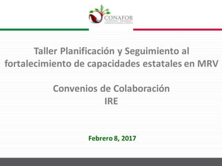 Taller	Planificación	y	Seguimiento	al	
fortalecimiento	de	capacidades	estatales	en	MRV
Convenios	de	Colaboración	
IRE
Febrero	8,	2017
 