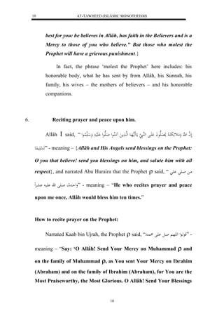 AT-TAWHEED (ISLÂMIC MONOTHEISM) 
10 
best for you: he believes in Allâh, has faith in the Believers and is a 
Mercy to those of you who believe." But those who molest the 
Prophet will have a grievous punishment.} 
In fact, the phrase ‘molest the Prophet’ here includes: his 
honorable body, what he has sent by from Allâh, his Sunnah, his 
family, his wives – the mothers of believers – and his honorable 
companions. 
6. Reciting prayer and peace upon him. 
Allâh  said, “ لَ ه ا ل هَّ وَمَثئَبَكَا لا ملا اَِهَعاَ اَََْل لههُا مَع مََا ههَاع لهها مََ مَُلُااعل اَاهَعل لَََْيا وَ ا لُا عل 
لََ سْ يََ عُِ ” - meaning – {Allâh and His Angels send blessings on the Prophet: 
O you that believe! send you blessings on him, and salute him with all 
respect}, and narrated Abu Huraira that the Prophet  said, “ ما اا لَ اَْ 
ولحادل اا لَ ه يَْا عْارْ لِ ” - meaning – “He who recites prayer and peace 
upon me once, Allâh would bless him ten times.” 
How to recite prayer on the Prophet: 
Narrated Kaab bin Ujrah, the Prophet  said, “ - ”قعهاعل له هَا اال اَْل اُد 
meaning – “Say: ‘O Allâh! Send Your Mercy on Muhammad  and 
on the family of Muhammad , as You sent Your Mercy on Ibrahim 
(Abraham) and on the family of Ibrahim (Abraham), for You are the 
Most Praiseworthy, the Most Glorious. O Allâh! Send Your Blessings 
10 
 