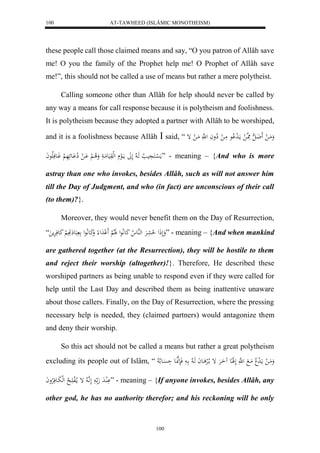 AT-TAWHEED (ISLÂMIC MONOTHEISM) 
100 
these people call those claimed means and say, “O you patron of Allâh save 
me! O you the family of the Prophet help me! O Prophet of Allâh save 
me!”, this should not be called a use of means but rather a mere polytheist. 
Calling someone other than Allâh for help should never be called by 
any way a means for call response because it is polytheism and foolishness. 
It is polytheism because they adopted a partner with Allâh to be worshiped, 
and it is a foolishness because Allâh  said, “ وَمَا ل ضَََا ه ل مَِا ه ل ما لَ د لْاع مَا ل لِاواَ ل ه مَا ل إ 
مَ ل سْاكَ يَِ لا هَا لا لَلََ مااَلع لهلوَيَعمَا وَلا ا لْ اَْ ل لِا اَْعئَهَ لْ وَاعفَلَاعاَ ” - meaning – {And who is more 
astray than one who invokes, besides Allâh, such as will not answer him 
till the Day of Judgment, and who (in fact) are unconscious of their call 
(to them)?}. 
Moreover, they would never benefit them on the Day of Resurrection, 
وَلَذَل لا حعَرَْ لههُع لا كَعلَّاعل لََلالْ لََ دَل وَكَعلَّاعل بَع تَََِِ لْ كَعفَرَْم “ ” - meaning – {And when mankind 
are gathered together (at the Resurrection), they will be hostile to them 
and reject their worship (altogether)!}. Therefore, He described these 
worshiped partners as being unable to respond even if they were called for 
help until the Last Day and described them as being inattentive unaware 
about those callers. Finally, on the Day of Resurrection, where the pressing 
necessary help is needed, they (claimed partners) would antagonize them 
and deny their worship. 
So this act should not be called a means but rather a great polytheism 
excluding its people out of Islâm, “ وَمَا ل ما لَ د لا مَا ل هَّ لَلََاِع اَُارَْ إ ا لالرْ اعاَ هَا لا ا فَنَهنَّاعَ حَسَْاع لا لا 
لَُْادَ هَ ا لَ اَّ ه لا إ ما لالف اََ لا ل هلبَاعفَلارْواَ ” - meaning – {If anyone invokes, besides Allâh, any 
other god, he has no authority therefor; and his reckoning will be only 
100 
 