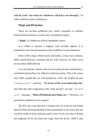 AT-TAWHEED (ISLÂMIC MONOTHEISM) 
101 
with his Lord! And verily the Unbelievers will fail to win through!}. So 
Allâh called this caller a disbeliever. 
101 
Magic and Divination 
These are devilish prohibited acts, which contradicts or nullifies 
Islâmic doctrine because it occurs only via polytheist means. 
1. Magic, is a hidden act with an impalpable reason: 
It is called so because it happens with invisible aspects. It is 
incantations and some pronounced words in addition to some medicines. 
Some of this magic affects hearts and bodies, it may cause sickness, 
death, hatred between a husband and his wife; however, its effect never 
occurs unless Allâh allowed. 
It is a devilish act, which could never be achieved unless polytheism is 
committed and sacrifices are offered to malicious spirits. This is the reason 
why Allâh coupled this act with polytheism, where the Prophet  said, 
ل ك بُاعل لهسْاب للاع واعو“ ” - meaning – “Be aware of the seven destroying sins” 
and when they (the companions) said, “what are they”, he said, “ للإشارْلك اعق 
ولهسْحرْ ” - meaning – “Shirk (Polytheism) and Magic, etc..”. Therefore, it is 
included in polytheism in two aspects: 
The first one is the fact that it includes the use of devils and calling 
them for help and being attached to them passionately to the extent that one 
would do whatever these malicious spirits want. In this case, they will help 
this magician for he has learnt this magic from the devils, Allâh  said, 
 