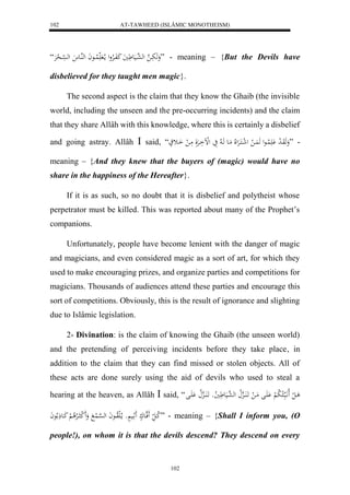 AT-TAWHEED (ISLÂMIC MONOTHEISM) 
102 
وَهَبَاا ه له ه عاايَع يَََ كَفَاالارْول ما لا لُاااعاَ لههُااع له سْاا ل حرَْ “ ” - meaning – {But the Devils have 
disbelieved for they taught men magic}. 
The second aspect is the claim that they know the Ghaib (the invisible 
world, including the unseen and the pre-occurring incidents) and the claim 
that they share Allâh with this knowledge, where this is certainly a disbelief 
and going astray. Allâh  said, “َ - ”وَهَوَا ل د لَََُْااعل هَ اَُ ل ل ل شاكَارَْللَا مَاع هَا لا يَ لللْاَارَْلَ مَا ل اَاث 
meaning – {And they knew that the buyers of (magic) would have no 
share in the happiness of the Hereafter}. 
If it is as such, so no doubt that it is disbelief and polytheist whose 
perpetrator must be killed. This was reported about many of the Prophet’s 
companions. 
Unfortunately, people have become lenient with the danger of magic 
and magicians, and even considered magic as a sort of art, for which they 
used to make encouraging prizes, and organize parties and competitions for 
magicians. Thousands of audiences attend these parties and encourage this 
sort of competitions. Obviously, this is the result of ignorance and slighting 
due to Islâmic legislation. 
2- Divination: is the claim of knowing the Ghaib (the unseen world) 
and the pretending of perceiving incidents before they take place, in 
addition to the claim that they can find missed or stolen objects. All of 
these acts are done surely using the aid of devils who used to steal a 
hearing at the heaven, as Allâh  said, “ ا ل ل لَااَّبَ ا لا لا ب لْ اَََْل مَا ل اََ اَُاهِلا له ه عايَع لا يو اََ اَُاهِلا اَََْل 
لا كا ل فََهاعكْ ثََايَ وْْ ما لالَلاواعاَ له ه سْا لُ وَََ ل ك االارْلا لْ كَاعذَ لاعاَ ” - meaning – {Shall I inform you, (O 
people!), on whom it is that the devils descend? They descend on every 
102 
 