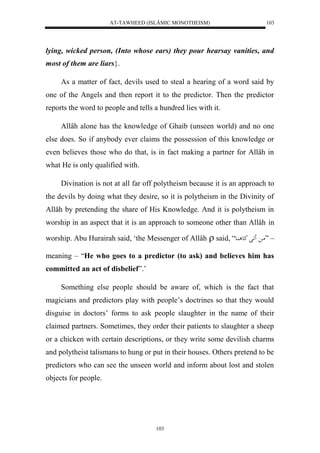 AT-TAWHEED (ISLÂMIC MONOTHEISM) 
103 
lying, wicked person, (Into whose ears) they pour hearsay vanities, and 
most of them are liars}. 
As a matter of fact, devils used to steal a hearing of a word said by 
one of the Angels and then report it to the predictor. Then the predictor 
reports the word to people and tells a hundred lies with it. 
Allâh alone has the knowledge of Ghaib (unseen world) and no one 
else does. So if anybody ever claims the possession of this knowledge or 
even believes those who do that, is in fact making a partner for Allâh in 
what He is only qualified with. 
Divination is not at all far off polytheism because it is an approach to 
the devils by doing what they desire, so it is polytheism in the Divinity of 
Allâh by pretending the share of His Knowledge. And it is polytheism in 
worship in an aspect that it is an approach to someone other than Allâh in 
worship. Abu Hurairah said, ‘the Messenger of Allâh  said, “ – ”ما اََل كع اُع 
meaning – “He who goes to a predictor (to ask) and believes him has 
committed an act of disbelief”.’ 
Something else people should be aware of, which is the fact that 
magicians and predictors play with people’s doctrines so that they would 
disguise in doctors’ forms to ask people slaughter in the name of their 
claimed partners. Sometimes, they order their patients to slaughter a sheep 
or a chicken with certain descriptions, or they write some devilish charms 
and polytheist talismans to hung or put in their houses. Others pretend to be 
predictors who can see the unseen world and inform about lost and stolen 
objects for people. 
103 
 