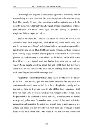 AT-TAWHEED (ISLÂMIC MONOTHEISM) 
104 
Other magicians disguise in the form of a patron to Allâh who can do 
extraordinary acts and charisma like penetrating into a fire without being 
hurt. They usually do many other activities, which are actually magic deeds 
done by the devils. Other activities, however, are just imaginations with no 
real existence but rather some sight illusions exactly as pharaoh’s 
magicians did with ropes and sticks. 
Sheikh Al-Islâm Ibn Taimiah said about his debate to the Rifa’iah 
Ahmadiah Bata’ihiah magicians, “their (Rifa’iah) leader said loudly, ‘we 
can do such and such things’, and claimed to have extraordinary power like 
resisting fire and so on. Then I told him loudly with anger, ‘I am speaking 
now to every single member of your party in the universe, I can do what 
you can do, and whoever is burnt should be the looser, so let Allâh curse 
him. However, we should wash our bodies first with vinegar and hot 
water’. Some people asked me about that and I told them that they have 
some tricks in case they have to enter fire, in fact they anoint their bodies 
with some frog sebum and bitter orange peel’. 
People then clamored for that and their leader tried to show the ability 
to do that. Then he said, ‘you and me should enter the fire now after we 
anoint ourselves with some sulfer’, ‘let’s do it!’, I replied repeatedly and he 
just put his hand as if he was going to take off his shirt. Hereupon, I told 
him, ‘no way! Until we wash ourselves with vinegar and hot water’, then 
he pretended to be confused as usual and said, ‘whoever loves his leader 
must go and gather some firewood or some chump!’. I then said, ‘this is for 
retardation and spreading the gathering, a small lamp is quite enough, we 
extend our hands into the fire after we wash them and whoever is burnt 
loses or let Allâh curse him’. And when I said that he was scared and 
104 
 