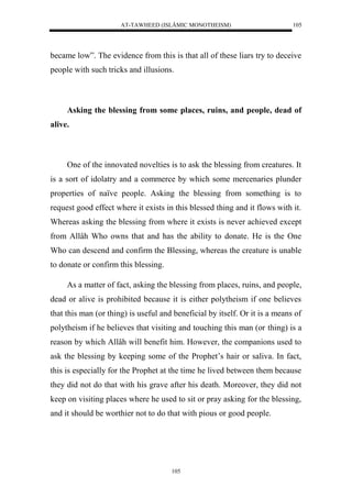AT-TAWHEED (ISLÂMIC MONOTHEISM) 
105 
became low”. The evidence from this is that all of these liars try to deceive 
people with such tricks and illusions. 
Asking the blessing from some places, ruins, and people, dead of 
105 
alive. 
One of the innovated novelties is to ask the blessing from creatures. It 
is a sort of idolatry and a commerce by which some mercenaries plunder 
properties of naïve people. Asking the blessing from something is to 
request good effect where it exists in this blessed thing and it flows with it. 
Whereas asking the blessing from where it exists is never achieved except 
from Allâh Who owns that and has the ability to donate. He is the One 
Who can descend and confirm the Blessing, whereas the creature is unable 
to donate or confirm this blessing. 
As a matter of fact, asking the blessing from places, ruins, and people, 
dead or alive is prohibited because it is either polytheism if one believes 
that this man (or thing) is useful and beneficial by itself. Or it is a means of 
polytheism if he believes that visiting and touching this man (or thing) is a 
reason by which Allâh will benefit him. However, the companions used to 
ask the blessing by keeping some of the Prophet’s hair or saliva. In fact, 
this is especially for the Prophet at the time he lived between them because 
they did not do that with his grave after his death. Moreover, they did not 
keep on visiting places where he used to sit or pray asking for the blessing, 
and it should be worthier not to do that with pious or good people. 
 