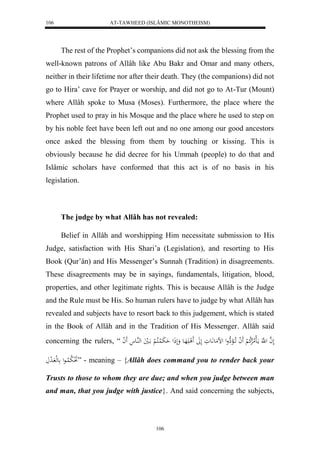 AT-TAWHEED (ISLÂMIC MONOTHEISM) 
106 
The rest of the Prophet’s companions did not ask the blessing from the 
well-known patrons of Allâh like Abu Bakr and Omar and many others, 
neither in their lifetime nor after their death. They (the companions) did not 
go to Hira’ cave for Prayer or worship, and did not go to At-Tur (Mount) 
where Allâh spoke to Musa (Moses). Furthermore, the place where the 
Prophet used to pray in his Mosque and the place where he used to step on 
by his noble feet have been left out and no one among our good ancestors 
once asked the blessing from them by touching or kissing. This is 
obviously because he did decree for his Ummah (people) to do that and 
Islâmic scholars have conformed that this act is of no basis in his 
legislation. 
The judge by what Allâh has not revealed: 
Belief in Allâh and worshipping Him necessitate submission to His 
Judge, satisfaction with His Shari’a (Legislation), and resorting to His 
Book (Qur’ân) and His Messenger’s Sunnah (Tradition) in disagreements. 
These disagreements may be in sayings, fundamentals, litigation, blood, 
properties, and other legitimate rights. This is because Allâh is the Judge 
and the Rule must be His. So human rulers have to judge by what Allâh has 
revealed and subjects have to resort back to this judgement, which is stated 
in the Book of Allâh and in the Tradition of His Messenger. Allâh said 
concerning the rulers, “ لَ ه ا ل هَّ مااَللاملارْلا ك لْ لََ ا اَ لاا هَِْول لضمَع اَّعَوَ لَلََ لََ هَََاع وَلَذَل حَ بَ لُاكلا لْ ااَليَ لههُاع لََ ا 
لَ لِا ب لُااعل عهل ا ل د ” - meaning – {Allâh does command you to render back your 
Trusts to those to whom they are due; and when you judge between man 
and man, that you judge with justice}. And said concerning the subjects, 
106 
 