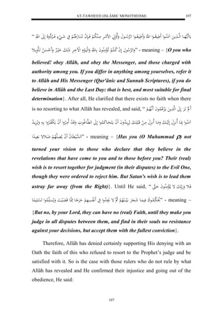 AT-TAWHEED (ISLÂMIC MONOTHEISM) 
107 
مَع مََا ههَاااع لههااا مََ مَُلُااااعل يََََ لااااعل ل هَّ وَََ يََ لااااعل لههرْلا اااع وَلَالواَ لضلمااارَْ مَااالُ لا ب لْ فَااا ن ل ا اََ اَُااعجَلْكلا لْ يَ شَااا لَ فَاااالارْهِولَا لَلََ ل ه “ 
وَلههرْلا ع لَ ل ا لا ك كُلا لْ اَ لالْمَلُاعاَ ع هَّ وَلهليَالع لللْاَارَْ ذَهَابَ اَلياا رْ وَََ ل حسَْا لا اََال وَمث ” - meaning – {O you who 
believed! obey Allâh, and obey the Messenger, and those charged with 
authority among you. If you differ in anything among yourselves, refer it 
to Allâh and His Messenger (Qur'ânic and Sunnah Scriptures), if you do 
believe in Allâh and the Last Day: that is best, and most suitable for final 
determination}. After all, He clarified that there exists no faith when there 
is no resorting to what Allâh has revealed, and said, “ ل اََرَْ لَلََ لهه مََ مالَِ لْا لُاعاَ اَََّ هلاها لْ 
مَُلُااعل بَِااعَ لَا اَّ لَهَلياابَ وَمَاع لَااَّا مَا ل قَالب اََابَ ملارَْما لا دواَ لََ ا ماكََحَااعكَ لُاعل لَلََ له هَّاعو لاعوَ وَقَاا ل د لَامَالارْول لََ ا مَ ل بلافاالارْول ا وَملارَْماا لا د 
له ه عالي عََّ لا ا لََ ا ملا اَُهَلاه لْ ضَاثإ يادِل ” - meaning – {Has you (O Muhammad ) not 
turned your vision to those who declare that they believe in the 
revelations that have come to you and to those before you? Their (real) 
wish is to resort together for judgment (in their disputes) to the Evil One, 
though they were ordered to reject him. But Satan's wish is to lead them 
astray far away (from the Right)}. Until He said, “ فَاث وَهَ ا بَ إ ما لالْمَلُااعاَ حَاه 
لاوَ بَ لُااعكَ فَي اَُع شَا رََِْ الَياا اَُلاه لْ لا ه إ ا لا دول يَ لَََّافسَْاهَ لْ حَرَْ اع مَِا هع قَ اَُل ياَ وَملاسَْا لُاعل لََ سْا يََ عُِ ” - meaning – 
{But no, by your Lord, they can have no (real) Faith, until they make you 
judge in all disputes between them, and find in their souls no resistance 
against your decisions, but accept them with the fullest conviction}. 
Therefore, Allâh has denied certainly supporting His denying with an 
Oath the faith of this who refused to resort to the Prophet’s judge and be 
satisfied with it. So is the case with those rulers who do not rule by what 
Allâh has revealed and He confirmed their injustice and going out of the 
obedience, He said: 
107 
 