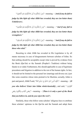 AT-TAWHEED (ISLÂMIC MONOTHEISM) 
108 
وَمَ ل ل لَ و لا ب لْ بََِع ل هّلا فَالالوهَ ابَ لا ا لْ لهلبَاعفَلارْواَ “ ” - meaning – {And if any do fail to 
judge by (the light of) what Allâh has revealed, they are (no better than) 
Unbelievers}. 
وَمَا ل ل لَ و لا با لْ بَِاعَ اَََّ ل هّلا فَالالوهَ ابَ لا ا لْ له هَّاعهَ لُاعاَ “ ” - meaning – “And if any fail to 
judge by (the light of) what Allâh has revealed, they are (no better than) 
wrongdoers.” 
وَمَ ل ل لَ و لا ب لْ بََِع ل هّلا فَالالوهَ بَ لا لْ لهلفَع الاوعاَ “ ” - meaning – “And if any do fail to 
judge by (the light of) what Allâh has revealed, they are (no better than) 
those who rebel.” 
Resorting to what Allâh has revealed in His Legislation is by all 
means necessary in case of disagreements between scholars of Islâm. So 
that nothing should be acceptable except what is proved by evidence from 
the Book (Qur’ân) or the Sunnah (Prophet’s Tradition) without being 
fanatic to or sided. Furthermore, this should applicable in case of legitimate 
procedures and litigation in addition to the rest of the human rights. In fact, 
it should not be limited to the personal law (marriage and divorce etc.) just 
like some countries whose rules pretend to be Muslims; actually, Islâm is 
part and parcel, Allâh  said, “ مَع مََا ههَع لهه مََ مَُلُاعل للِ لا الَاعل يَ له سْلَ كَعفها ” - meaning – {O 
you who believe! Enter into Islâm whole-heartedly}, and said, “ فَََاكلاالْمَلُااعاَ 
ابَال لهلبَكَاع وَ لََ بلافالارْواَ ابَال ” - meaning – {Then is it only a part of the Book 
that you believe in, and do you reject the rest?}. 
Similarly, those who follow some scholars’ diligence have to attribute 
these scholars’ opinions to the Qur’ân and the Sunnah and adopt them 
108 
 