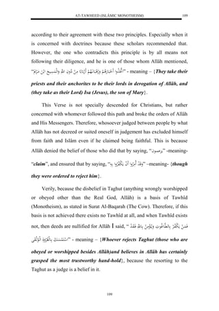 AT-TAWHEED (ISLÂMIC MONOTHEISM) 
109 
according to their agreement with these two principles. Especially when it 
is concerned with doctrines because these scholars recommended that. 
However, the one who contradicts this principle is by all means not 
following their diligence, and he is one of those whom Allâh mentioned, 
لهتََ لَاول لََ حبَعهَلا لْ وَلاهل بَع اَّلَاه لْ لََه ع ع مَ ل لِاواَ ل هَّ وَلهل سََُْي ل ل مَالرْ “ ” - meaning – {They take their 
priests and their anchorites to be their lords in derogation of Allâh, and 
(they take as their Lord) Isa (Jesus), the son of Mary}. 
This Verse is not specially descended for Christians, but rather 
concerned with whomever followed this path and broke the orders of Allâh 
and His Messengers. Therefore, whosoever judged between people by what 
Allâh has not decreed or suited oneself in judgement has excluded himself 
from faith and Islâm even if he claimed being faithful. This is because 
Allâh denied the belief of those who did that by saying, “ م اُِْعا ” -meaning- 
“claim”, and ensured that by saying, “ وَقَ ل د لَامَلارْول لََ ا مَ ل بلافلارْول ” –meaning- {though 
they were ordered to reject him}. 
Verily, because the disbelief in Taghut (anything wrongly worshipped 
or obeyed other than the Real God, Allâh) is a basis of Tawhîd 
(Monotheism), as stated in Surat Al-Baqarah (The Cow). Therefore, if this 
basis is not achieved there exists no Tawhîd at all, and when Tawhîd exists 
not, then deeds are nullified for Allâh  said, “ فَ اَُ ل مَ ل بلافالرْ عه هَّاعولاعوَ وَما لاالْمَ ل اع هَّ فَاوَا ل د 
ل ل كَ لُسَْابَ اعهل لالرْوَلَ لهلالاعثلاوَل ” - meaning – {Whoever rejects Taghut (those who are 
obeyed or worshipped besides Allâh)and believes in Allâh has certainly 
grasped the most trustworthy hand-hold}, because the resorting to the 
Taghut as a judge is a belief in it. 
109 
 