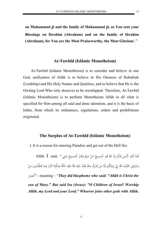 AT-TAWHEED (ISLÂMIC MONOTHEISM) 
11 
on Muhammad  and the family of Muhammad , as You sent your 
Blessings on Ibrahim (Abraham) and on the family of Ibrahim 
(Abraham), for You are the Most Praiseworthy, the Most Glorious’.” 
At-Tawhîd (Islâmic Monotheism) 
At-Tawhîd (Islâmic Monotheism) is to consider and believe in one 
God, unification of Allâh is to believe in His Oneness of Rububiah 
(Lordship) and His Holy Names and Qualities, and to believe that He is the 
Owning Lord Who only deserves to be worshipped. Therefore, At-Tawhîd 
(Islâmic Monotheism) is to perform Monotheism Allâh in all what is 
specified for Him among all said and done adoration, and it is the basis of 
Islâm, from which its ordinances, regulations, orders and prohibitions 
originated. 
The Surplus of At-Tawhîd (Islâmic Monotheism) 
1. It is a reason for entering Paradise and get out of the Hell fire. 
Allâh  said, “ هَوَاا ل د كَفَاارَْ لههاا مََ قَاعهلاعل لَ ه ا ل هَّ لا ااعَ لهل سََُْااي لا ل لاا لا مَالرْ وَقَااع لهل سََُْااي لا مااَع 
لَ ل رَْلئَيلَ ل لْبلالا دول ل هَّ هَ بّ وَهَ ه لا ب لْ لَهَّ لا مَ ل ملا ل عرَْل ك ع هَّ فَاوَ ل د حَ هرْ ل هّلا لَََْي ل ل لَْهُ وَمَالوَللَا لههُاعلاه وَمَاع هَ هََّاعهَ يََُ مَا ل 
اََََِّعهْ ” - meaning – “They did blaspheme who said: "Allâh is Christ the 
son of Mary." But said Isa (Jesus): "O Children of Israel! Worship 
Allâh, my Lord and your Lord." Whoever joins other gods with Allâh, 
11 
 