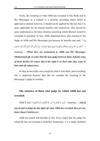 AT-TAWHEED (ISLÂMIC MONOTHEISM) 
110 
Verily, the resorting to what Allâh has revealed in His Book and to 
His Messenger as a Sunnah is a doctrine according which belief is 
approved or denied; however, it should not be applied for the fact that it is 
more applicable for the human benefits and whatsoever. This should be 
quite understood as the basic doctrine according which Muslim would be 
rewarded or punished. In fact, Allâh dispraised those who resorted to the 
Judge of Allâh and His Messenger just because its benefits and said, “ وَلَذَل 
- ” لِا لْاااعل لَلََ ل هَّ وَهَلا ااعهَ هَاايَ ل ح لا ب الَيااا اَُلاه لْ لَذَل فَرَْماا مَاالُالاه لْ لامل رَْ لا ضااعاَو وَلَ ل ا مَ لا باا ل لََاا لا لْ ل لَُاا ه مااَاللَاعل لَهَلياا لاماا لَ يَََُْ 
meaning – {When they are summoned to Allâh and His Messenger 
(Muhammad ), in order that He may judge between them, behold, some 
of them decline (to come). But if the right is on their side, they come to 
him with all submission}. 
So they do not really care except for what it suits them, and everything 
else is neglected because they did not consider the resorting to the 
Messenger’s judge as worship. 
The sentence of those who judge by which Allâh has not 
110 
revealed: 
Allâh  said, “ وَمَا ل ل لَ و لا با لْ بَِاعَ اَََّ ل هّلا فَالالوهَ ابَ لا ا لْ لهلبَاعفَلارْواَ ” - meaning – {And if 
any do fail to judge by (the light of) what Allâh has revealed, they are (no 
better than) Unbelievers}. 
Allâh has stated and decided in this Verse (sign) that the judge by 
which He has not revealed is disbelief. Sometimes, it is a major disbelief 
 